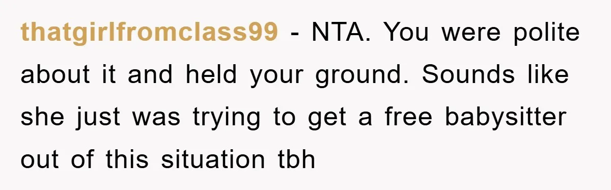 thatgirlfromclass99 − NTA. You were polite about it and held your ground. Sounds like she just was trying to get a free babysitter out of this situation tbh