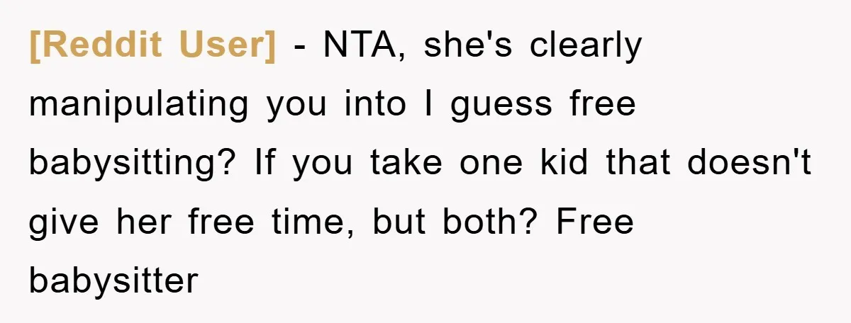 [Reddit User] − NTA, she's clearly manipulating you into I guess free babysitting? If you take one kid that doesn't give her free time, but both? Free babysitter