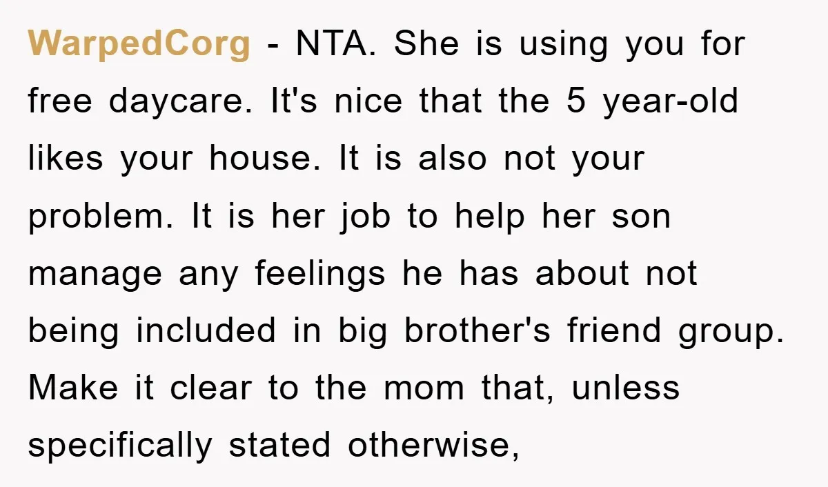 WarpedCorg − NTA. She is using you for free daycare. It's nice that the 5 year-old likes your house. It is also not your problem. It is her job to...