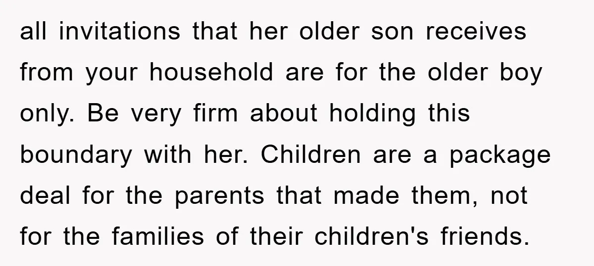 all invitations that her older son receives from your household are for the older boy only. Be very firm about holding this boundary with her. Children are a package deal...