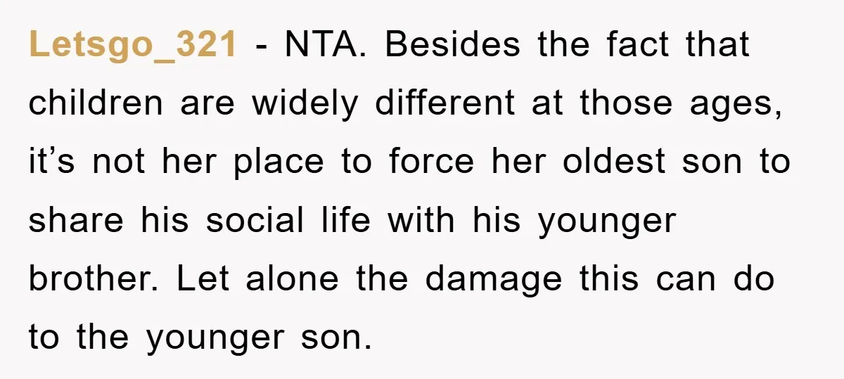 Letsgo_321 − NTA. Besides the fact that children are widely different at those ages, it’s not her place to force her oldest son to share his social life with his...