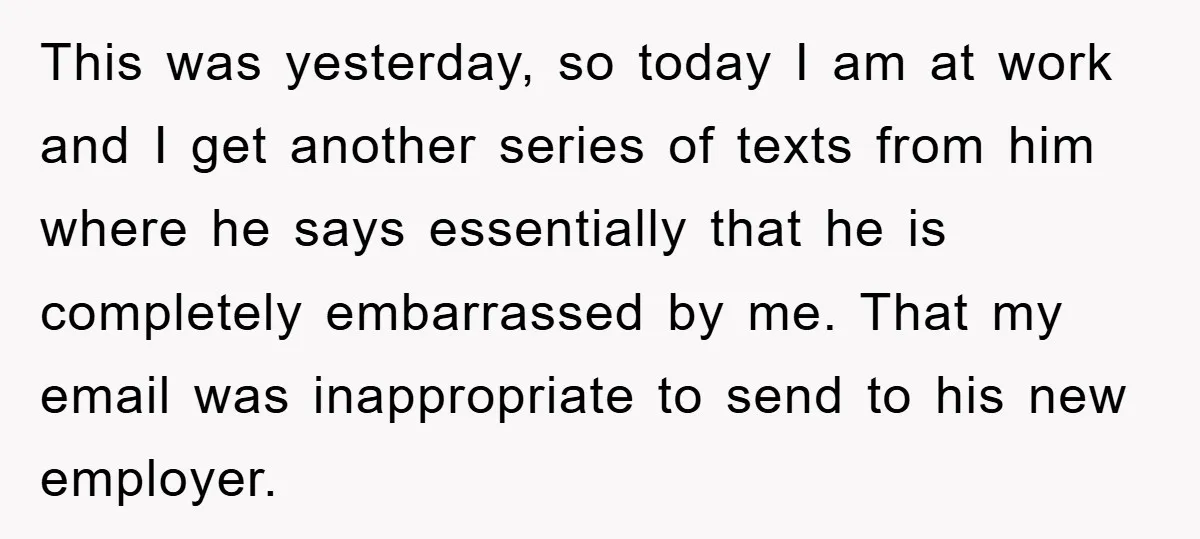 This was yesterday, so today I am at work and I get another series of texts from him where he says essentially that he is completely embarrassed by me. That...