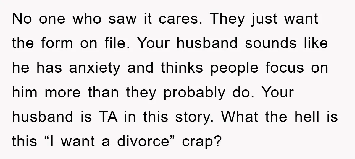 No one who saw it cares. They just want the form on file. Your husband sounds like he has anxiety and thinks people focus on him more than they probably...