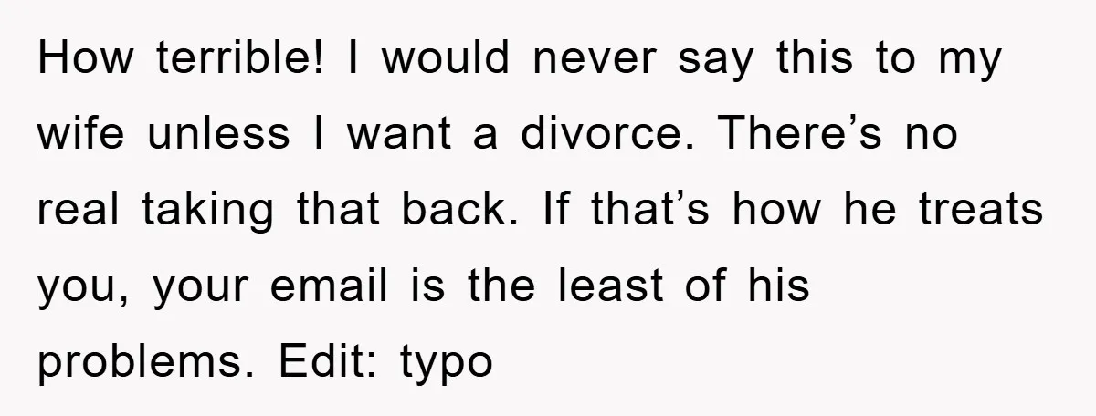 How terrible! I would never say this to my wife unless I want a divorce. There’s no real taking that back. If that’s how he treats you, your email is...