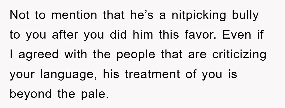 Not to mention that he’s a nitpicking bully to you after you did him this favor. Even if I agreed with the people that are criticizing your language, his treatment...