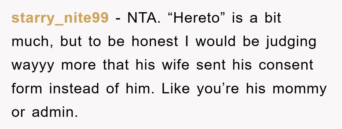starry_nite99 − NTA. “Hereto” is a bit much, but to be honest I would be judging wayyy more that his wife sent his consent form instead of him. Like you’re...