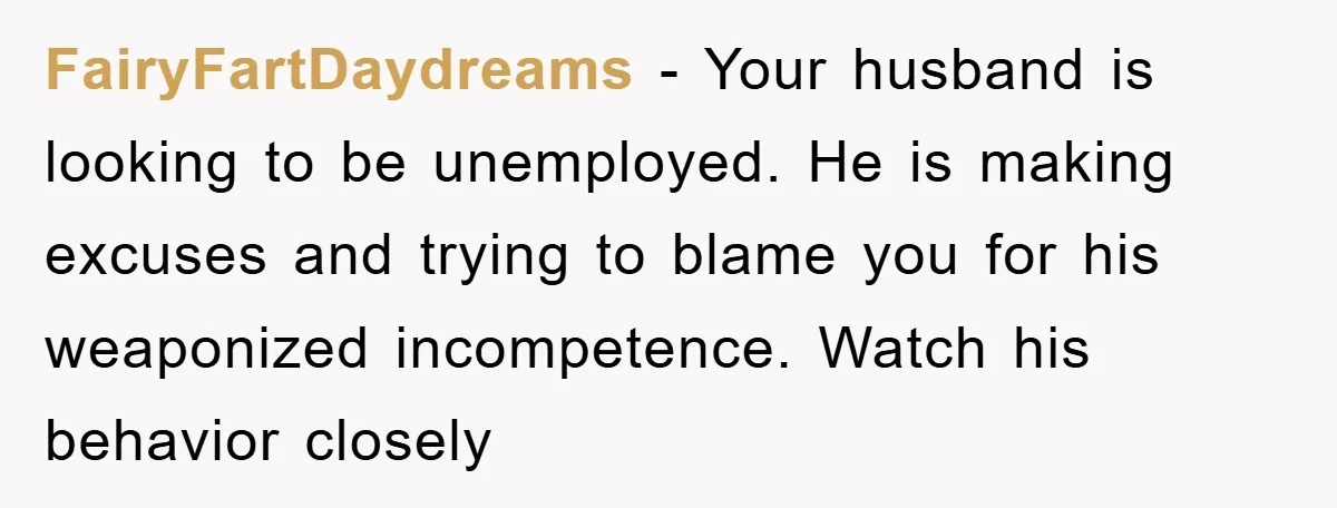 FairyFartDaydreams − Your husband is looking to be unemployed. He is making excuses and trying to blame you for his weaponized incompetence. Watch his behavior closely