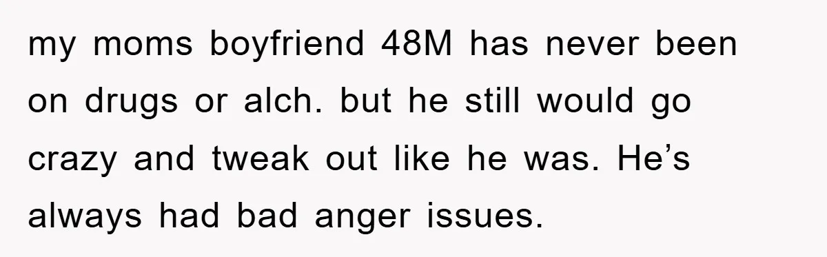 my moms boyfriend 48M has never been on drugs or alch. but he still would go crazy and tweak out like he was. He’s always had bad anger issues.