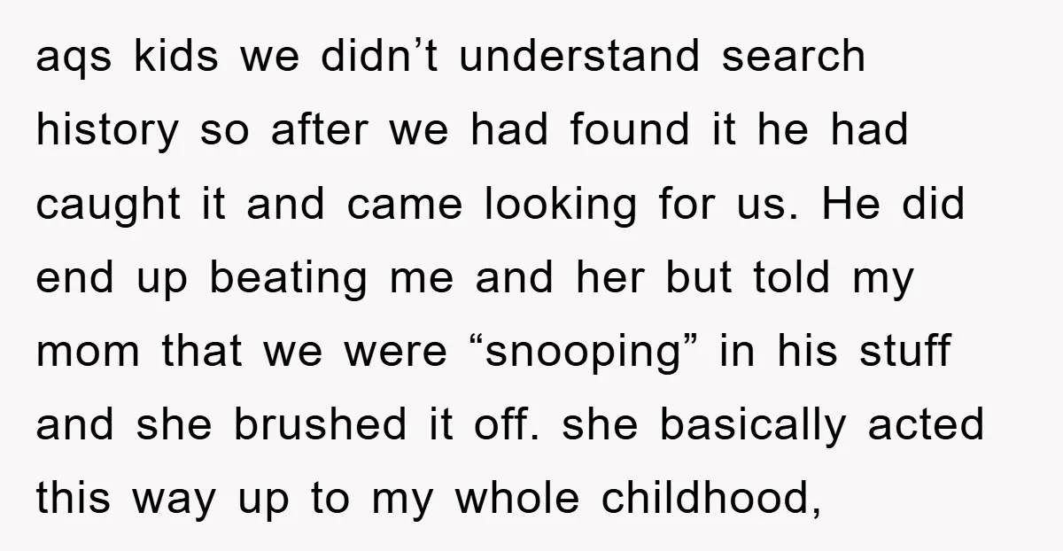 aqs kids we didn’t understand search history so after we had found it he had caught it and came looking for us. He did end up beating me and her...