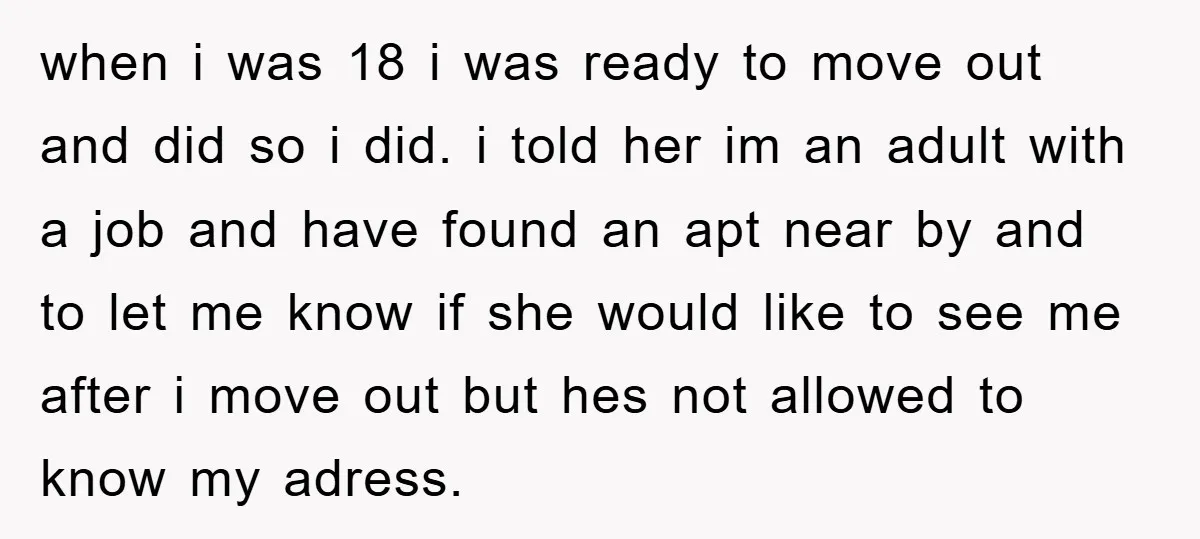 when i was 18 i was ready to move out and did so i did. i told her im an adult with a job and have found an apt near...