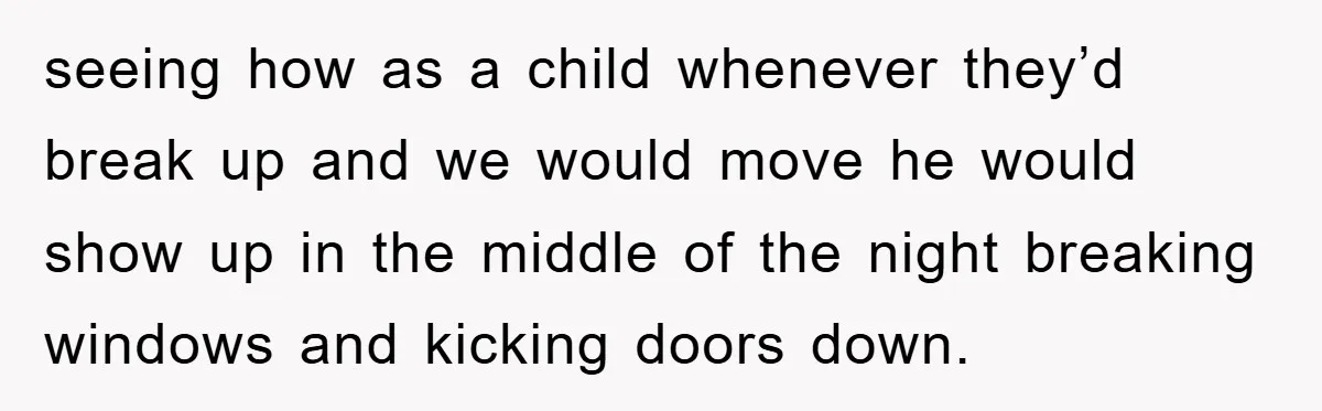 seeing how as a child whenever they’d break up and we would move he would show up in the middle of the night breaking windows and kicking doors down.