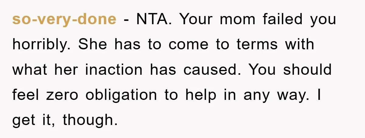 so-very-done − NTA. Your mom failed you horribly. She has to come to terms with what her inaction has caused. You should feel zero obligation to help in any way....
