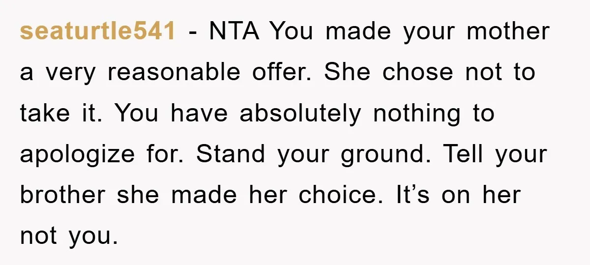 seaturtle541 − NTA You made your mother a very reasonable offer. She chose not to take it. You have absolutely nothing to apologize for. Stand your ground. Tell your brother...