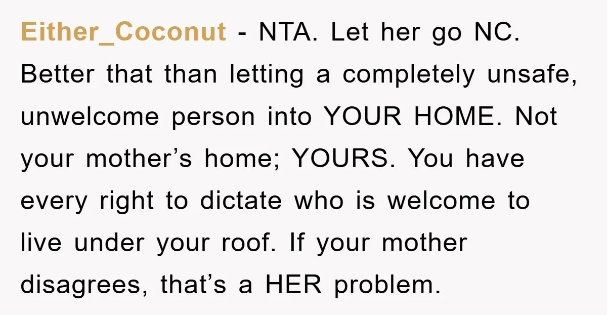Either_Coconut − NTA. Let her go NC. Better that than letting a completely unsafe, unwelcome person into YOUR HOME. Not your mother’s home; YOURS. You have every right to dictate...