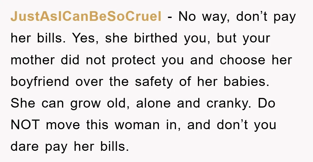 JustAsICanBeSoCruel − No way, don’t pay her bills. Yes, she birthed you, but your mother did not protect you and choose her boyfriend over the safety of her babies. She...