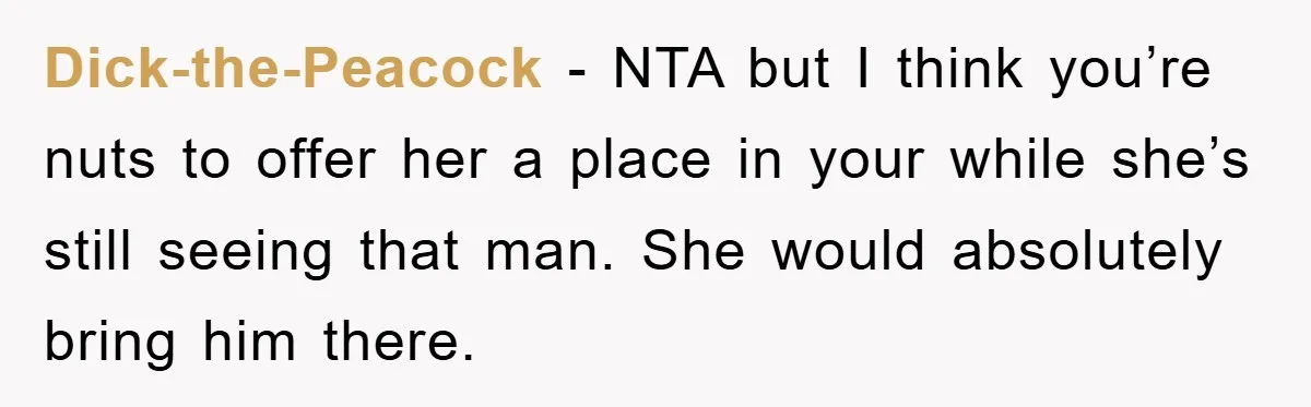 Dick-the-Peacock − NTA but I think you’re nuts to offer her a place in your while she’s still seeing that man. She would absolutely bring him there.