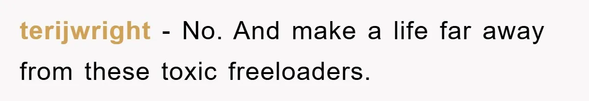 terijwright − No. And make a life far away from these toxic freeloaders.