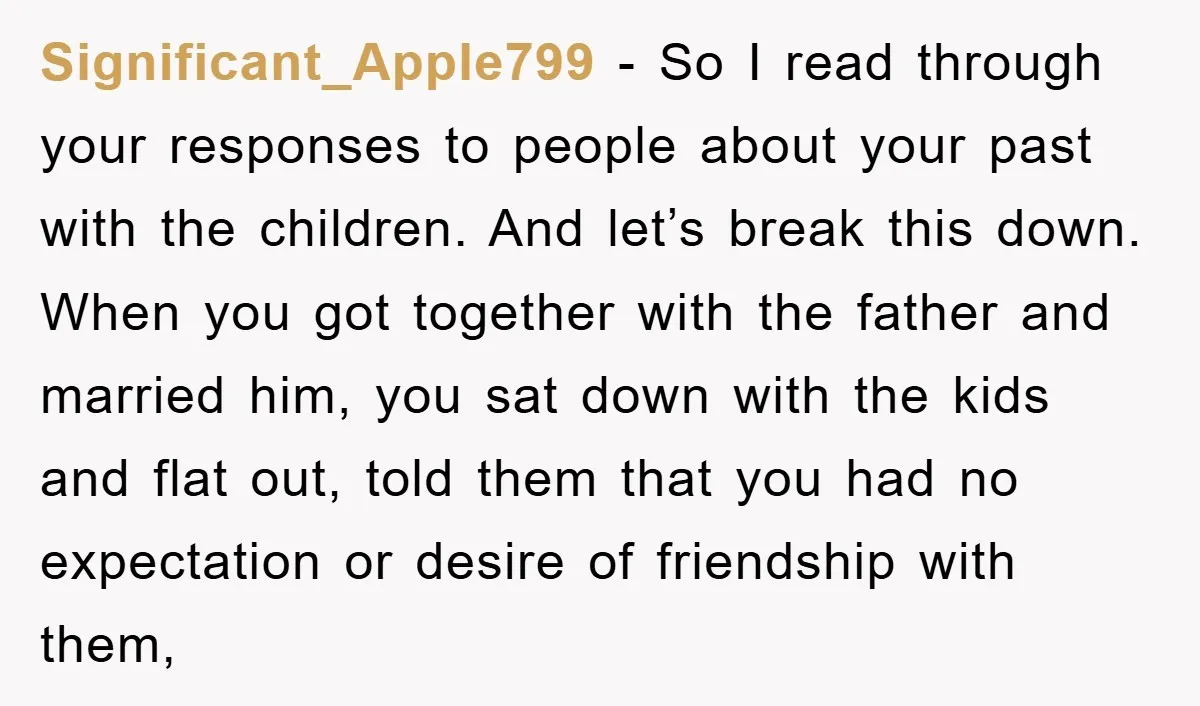Significant_Apple799 − So I read through your responses to people about your past with the children. And let’s break this down. When you got together with the father and married...