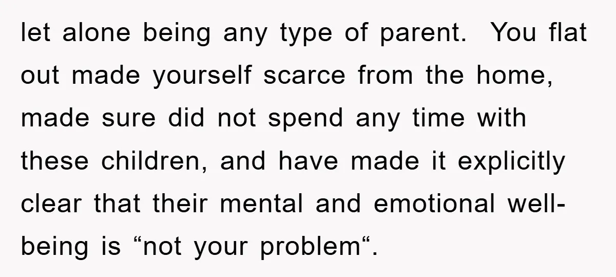let alone being any type of parent. You flat out made yourself scarce from the home, made sure did not spend any time with these children, and have made it...