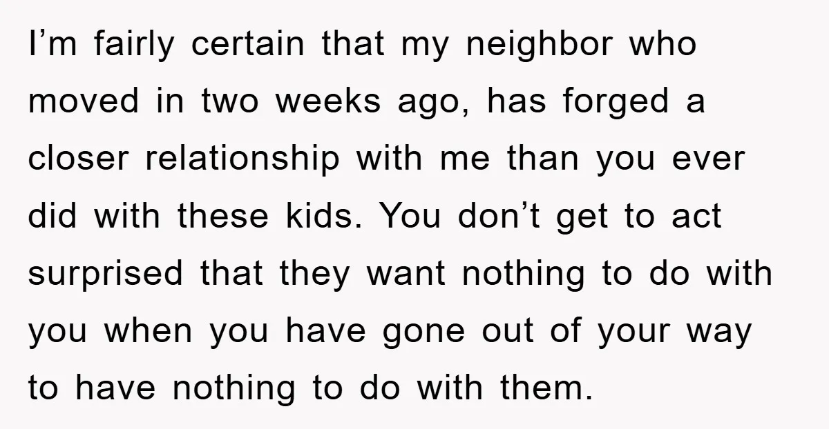 I’m fairly certain that my neighbor who moved in two weeks ago, has forged a closer relationship with me than you ever did with these kids. You don’t get to...