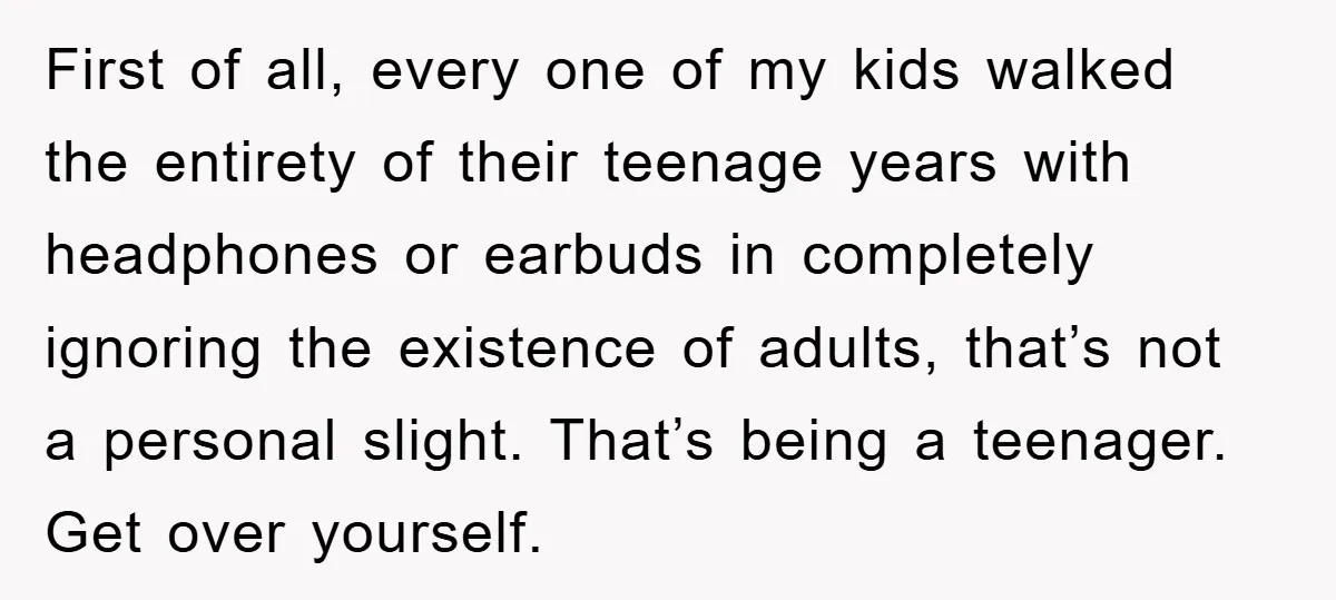 First of all, every one of my kids walked the entirety of their teenage years with headphones or earbuds in completely ignoring the existence of adults, that’s not a personal...