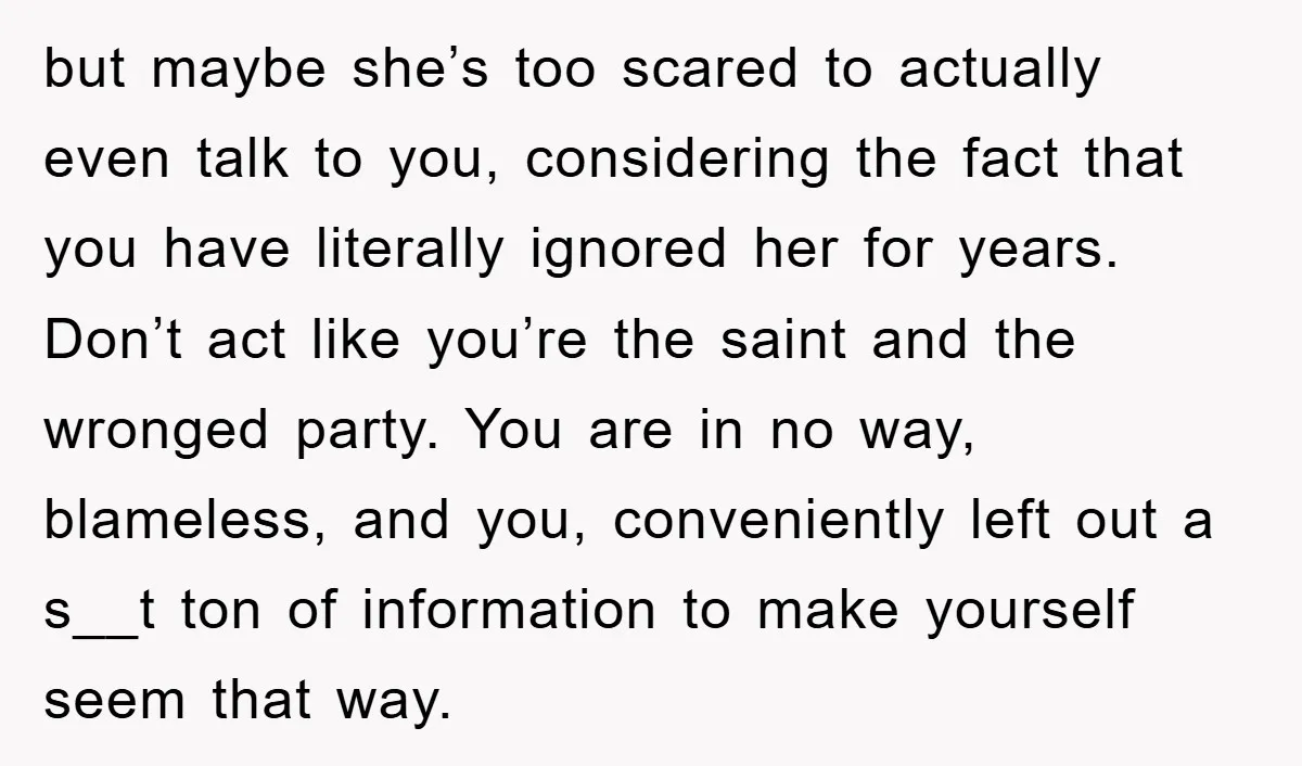 but maybe she’s too scared to actually even talk to you, considering the fact that you have literally ignored her for years. Don’t act like you’re the saint and the...