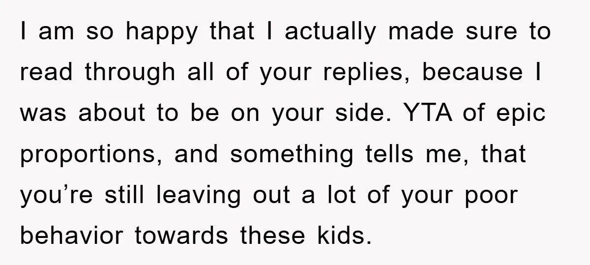 I am so happy that I actually made sure to read through all of your replies, because I was about to be on your side. YTA of epic proportions, and...