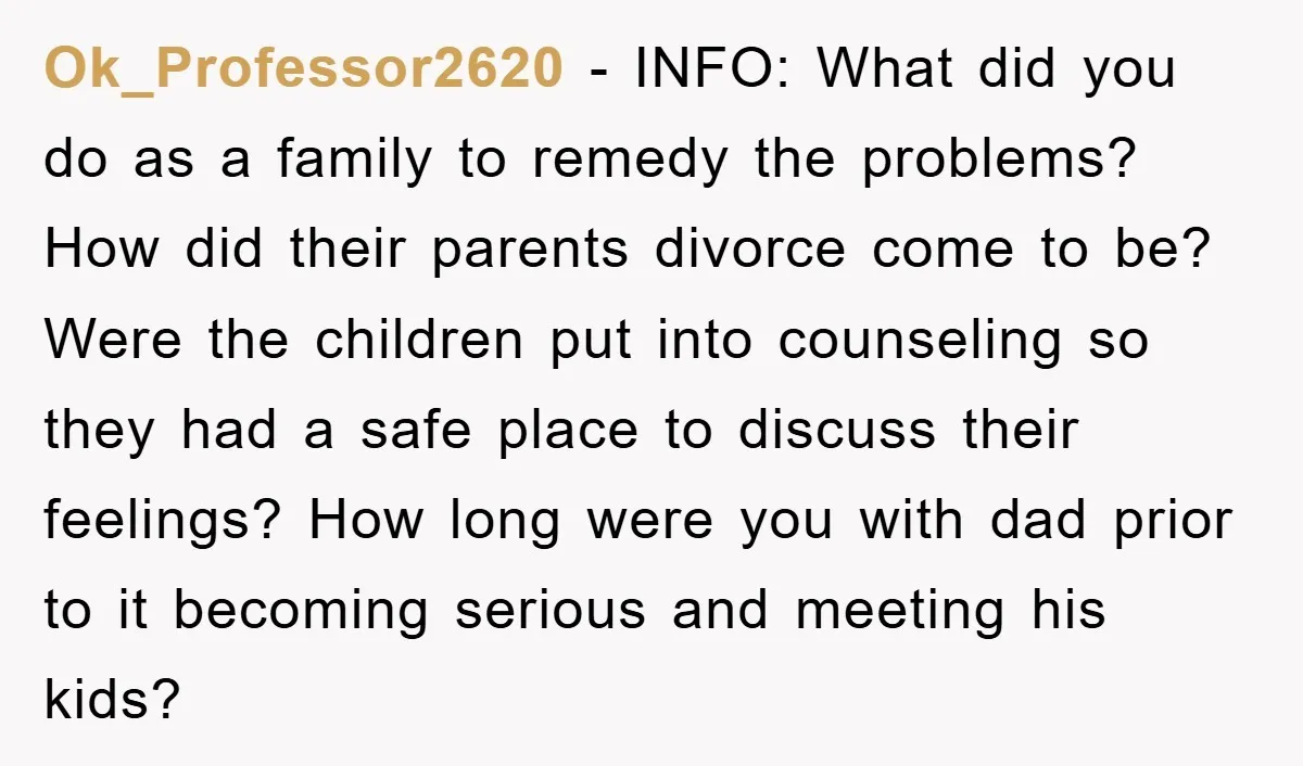 Ok_Professor2620 − INFO: What did you do as a family to remedy the problems? How did their parents divorce come to be? Were the children put into counseling so they...