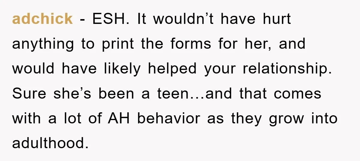 adchick − ESH. It wouldn’t have hurt anything to print the forms for her, and would have likely helped your relationship. Sure she’s been a teen…and that comes with a...