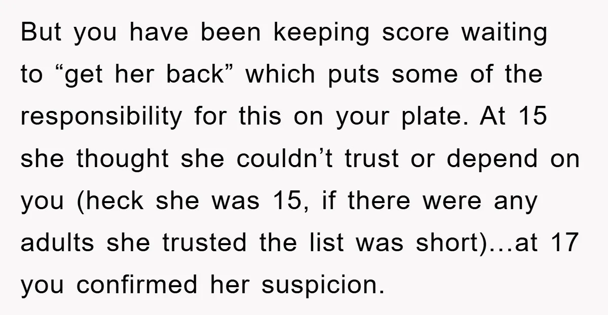 But you have been keeping score waiting to “get her back” which puts some of the responsibility for this on your plate. At 15 she thought she couldn’t trust or...