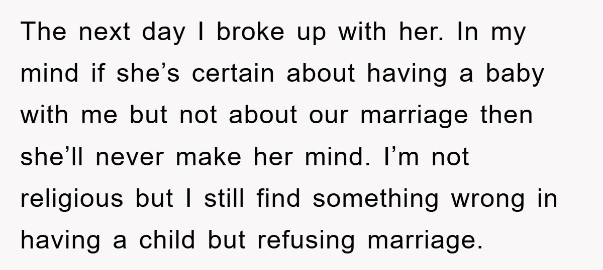 The next day I broke up with her. In my mind if she’s certain about having a baby with me but not about our marriage then she’ll never make her...