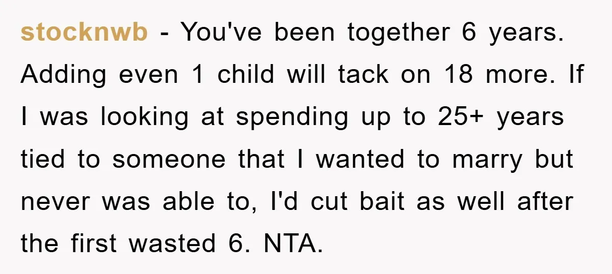 stocknwb − You've been together 6 years. Adding even 1 child will tack on 18 more. If I was looking at spending up to 25+ years tied to someone that...