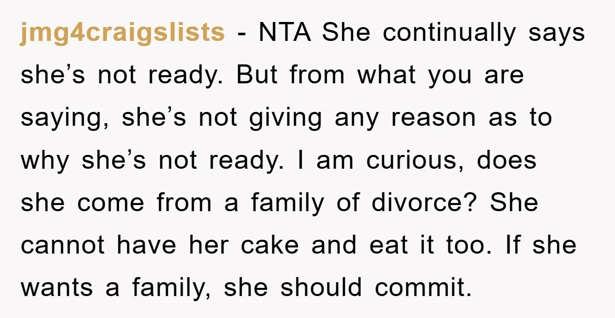 jmg4craigslists − NTA She continually says she’s not ready. But from what you are saying, she’s not giving any reason as to why she’s not ready. I am curious, does...