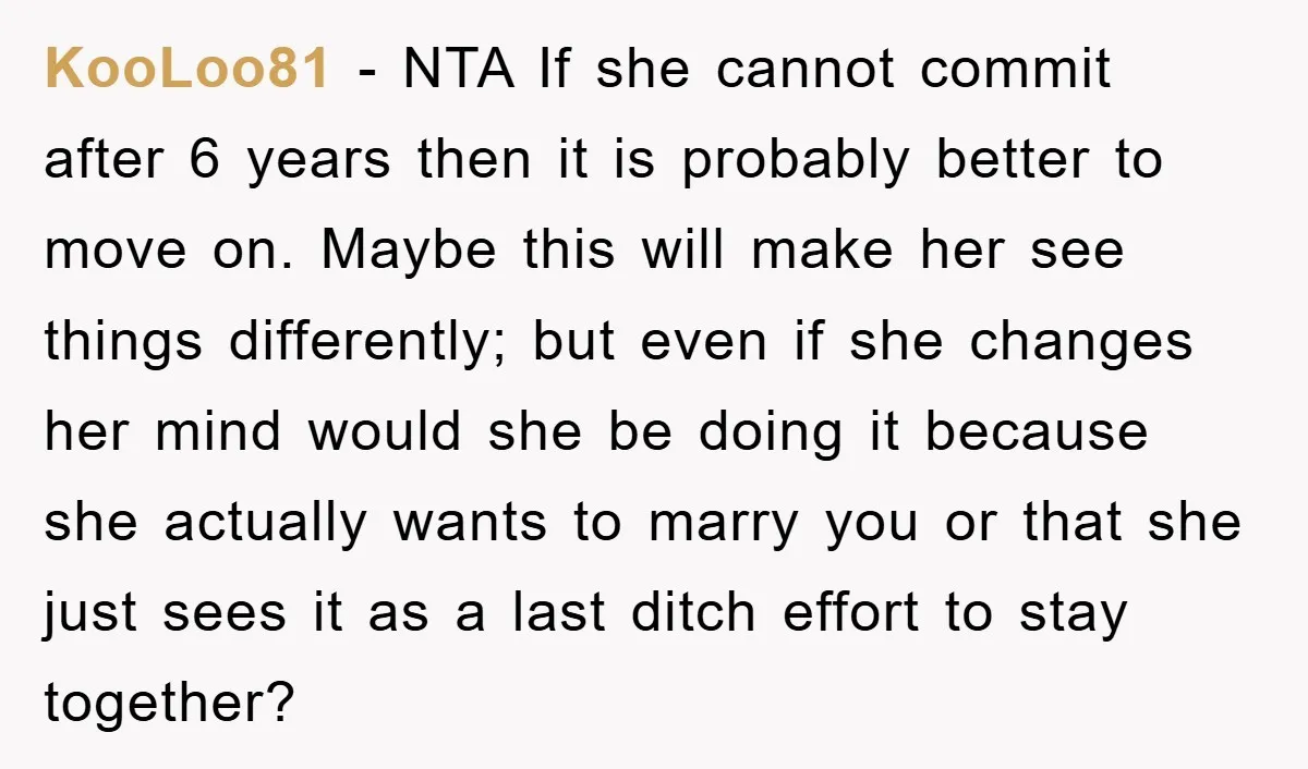 KooLoo81 − NTA If she cannot commit after 6 years then it is probably better to move on. Maybe this will make her see things differently; but even if she...