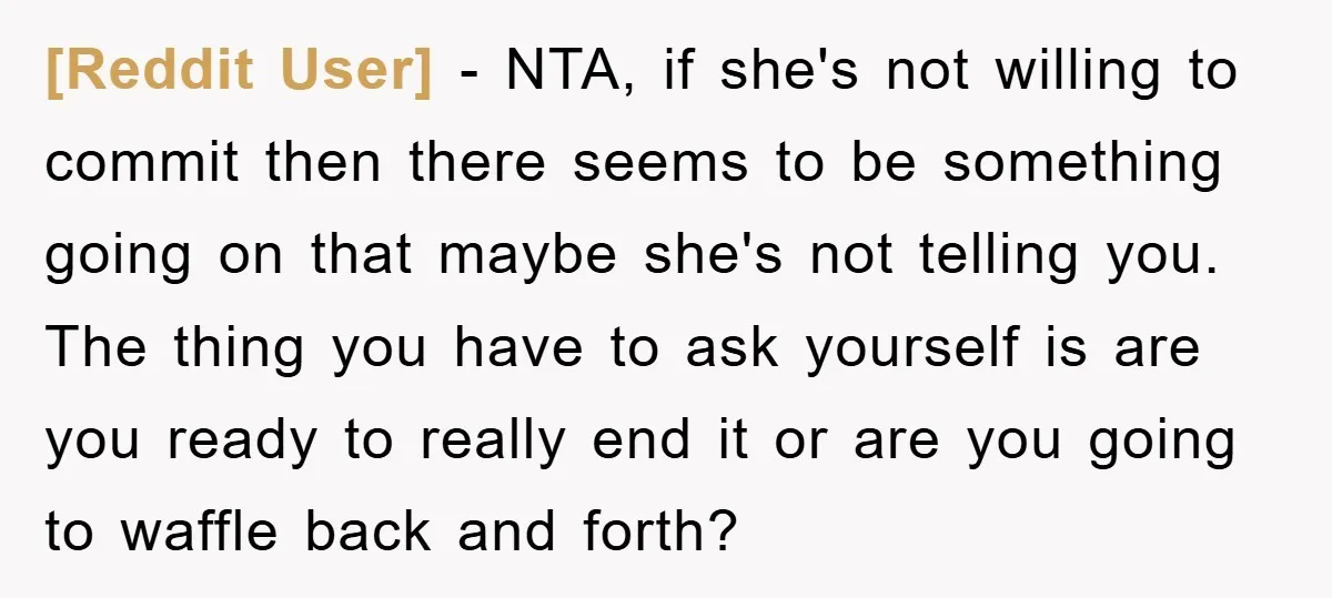 [Reddit User] − NTA, if she's not willing to commit then there seems to be something going on that maybe she's not telling you. The thing you have to ask...
