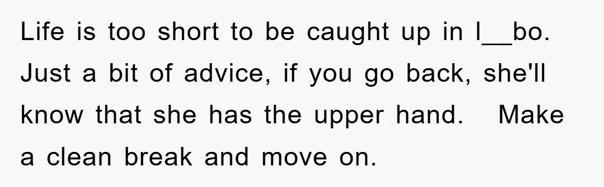 Life is too short to be caught up in l__bo. Just a bit of advice, if you go back, she'll know that she has the upper hand. Make a clean...