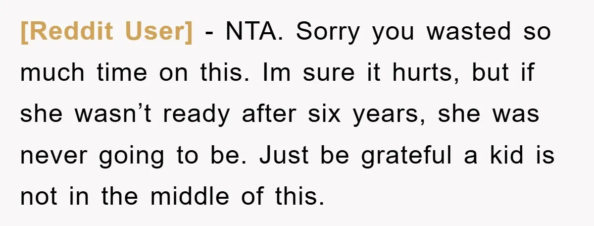 [Reddit User] − NTA. Sorry you wasted so much time on this. Im sure it hurts, but if she wasn’t ready after six years, she was never going to be....