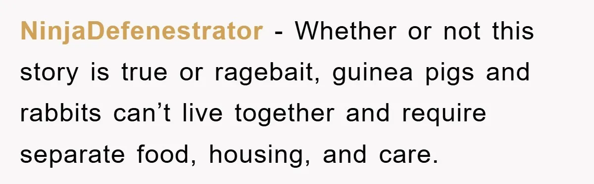 NinjaDefenestrator − Whether or not this story is true or ragebait, guinea pigs and rabbits can’t live together and require separate food, housing, and care.