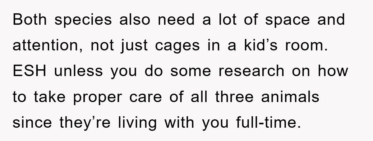 Both species also need a lot of space and attention, not just cages in a kid’s room. ESH unless you do some research on how to take proper care of...