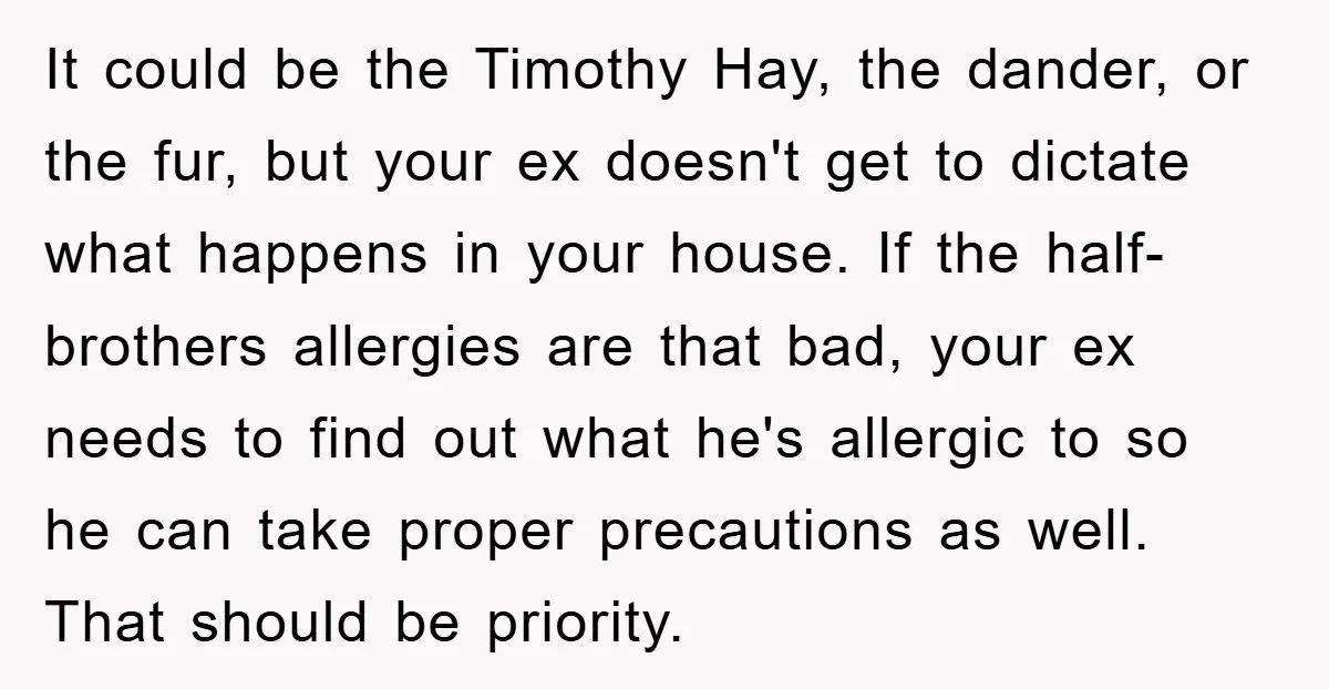 It could be the Timothy Hay, the dander, or the fur, but your ex doesn't get to dictate what happens in your house. If the half-brothers allergies are that bad,...