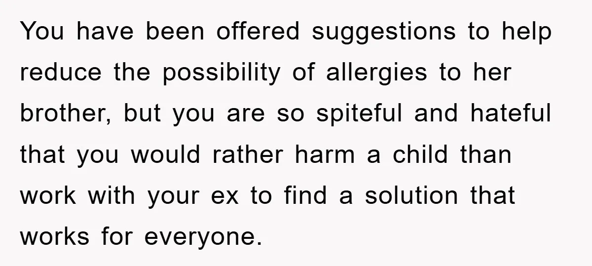 You have been offered suggestions to help reduce the possibility of allergies to her brother, but you are so spiteful and hateful that you would rather harm a child than...