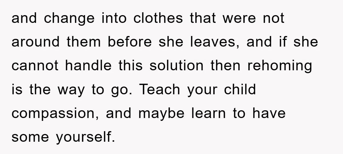 and change into clothes that were not around them before she leaves, and if she cannot handle this solution then rehoming is the way to go. Teach your child compassion,...