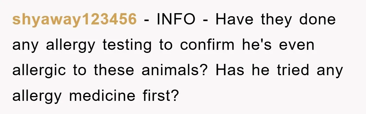 shyaway123456 − INFO - Have they done any allergy testing to confirm he's even allergic to these animals? Has he tried any allergy medicine first?