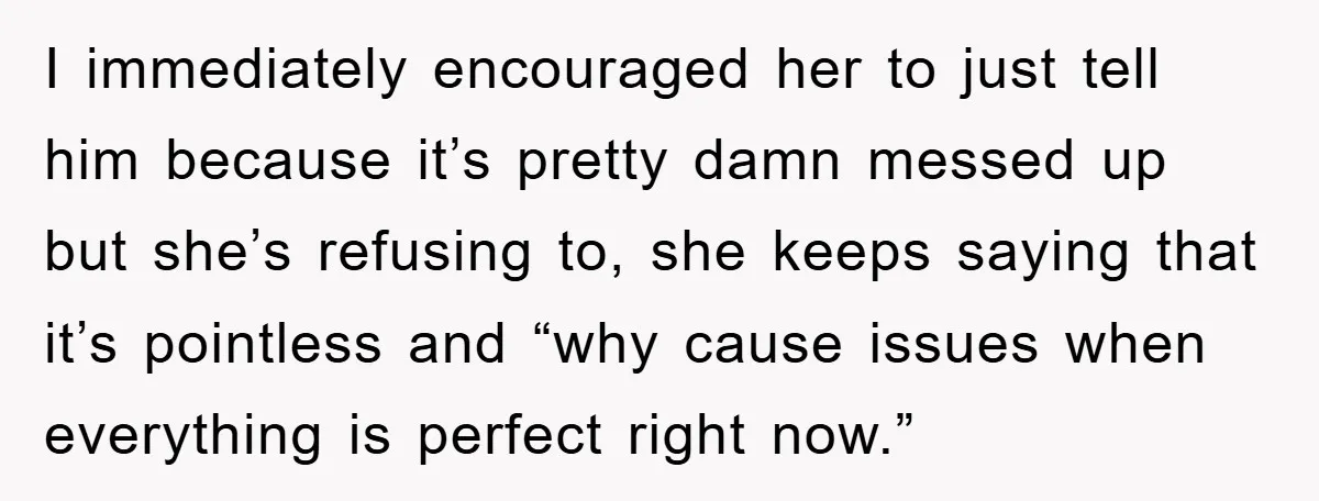 I immediately encouraged her to just tell him because it’s pretty damn messed up but she’s refusing to, she keeps saying that it’s pointless and “why cause issues when everything...