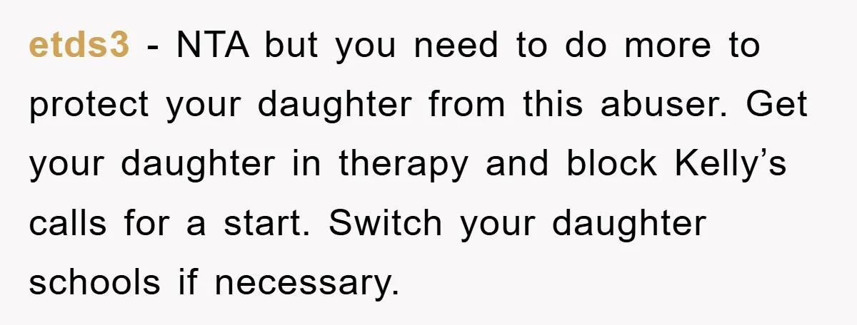 etds3 − NTA but you need to do more to protect your daughter from this abuser. Get your daughter in therapy and block Kelly’s calls for a start. Switch your...