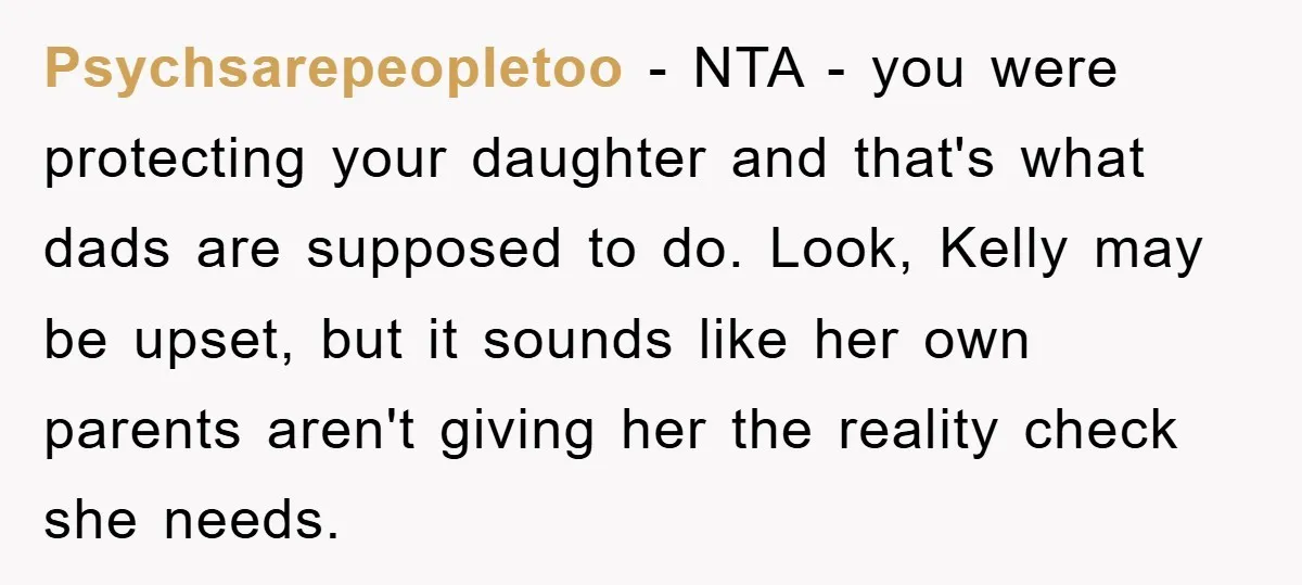 Psychsarepeopletoo − NTA - you were protecting your daughter and that's what dads are supposed to do. Look, Kelly may be upset, but it sounds like her own parents aren't...