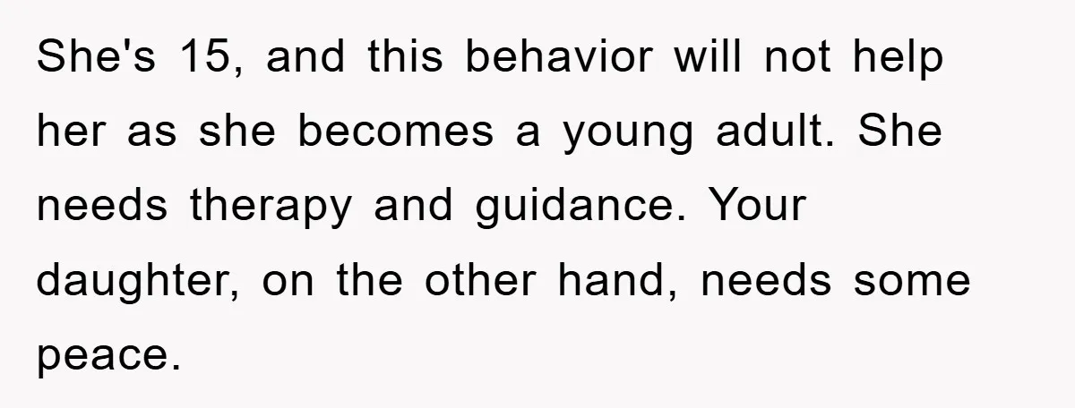 She's 15, and this behavior will not help her as she becomes a young adult. She needs therapy and guidance. Your daughter, on the other hand, needs some peace.