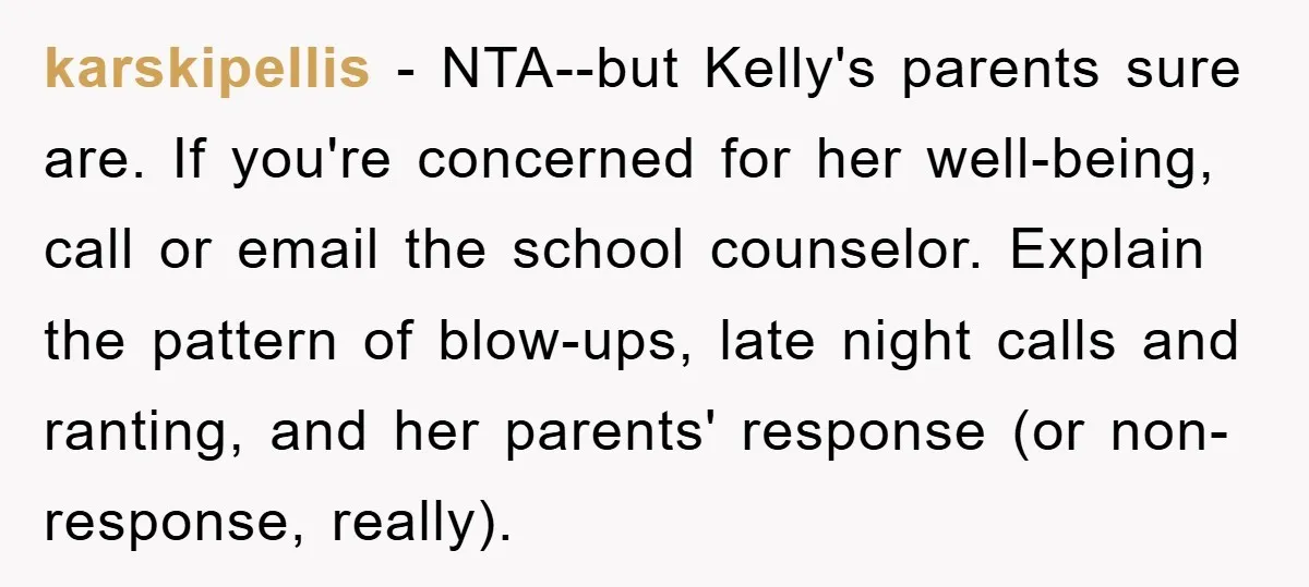 karskipellis − NTA--but Kelly's parents sure are. If you're concerned for her well-being, call or email the school counselor. Explain the pattern of blow-ups, late night calls and ranting, and...