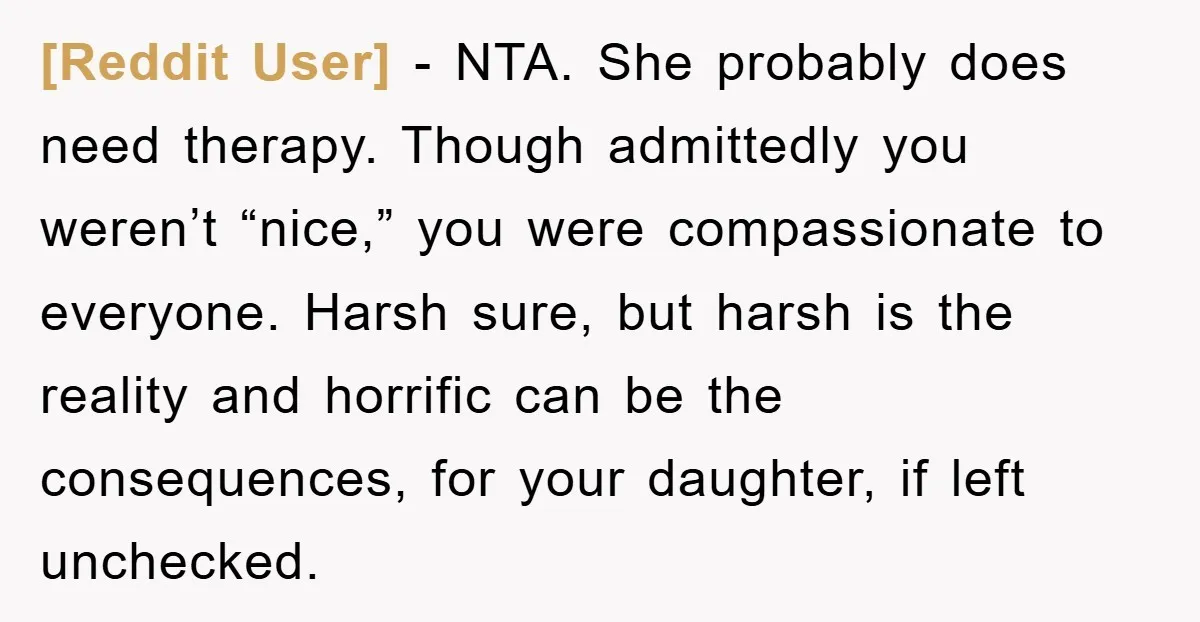[Reddit User] − NTA. She probably does need therapy. Though admittedly you weren’t “nice,” you were compassionate to everyone. Harsh sure, but harsh is the reality and horrific can be...