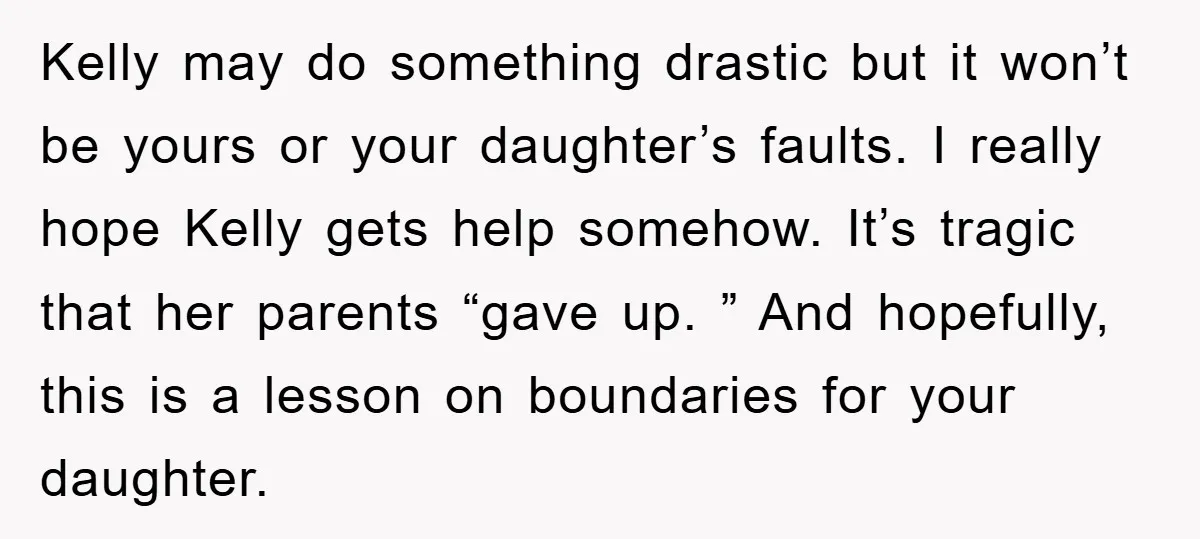 Kelly may do something drastic but it won’t be yours or your daughter’s faults. I really hope Kelly gets help somehow. It’s tragic that her parents “gave up. ” And...